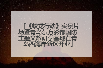 《蛟龙行动》实景片场暨青岛东方影都国防主题文旅研学基地在青岛西海岸新区开业