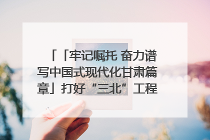 「牢记嘱托 奋力谱写中国式现代化甘肃篇章」打好“三北”工程攻坚战 筑牢国家西部生态安全屏障