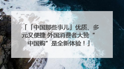 「中国那些事儿」优质、多元又便捷 外国消费者大赞“中国购”是全新体验！