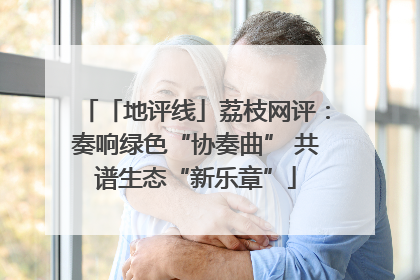 「地评线」荔枝网评：奏响绿色“协奏曲” 共谱生态“新乐章”