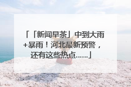 「新闻早茶」中到大雨+暴雨！河北最新预警，还有这些热点……
