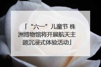 “六一”儿童节 株洲博物馆将开展航天主题沉浸式体验活动