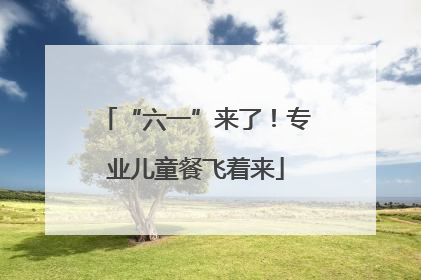 “六一”来了！专业儿童餐飞着来