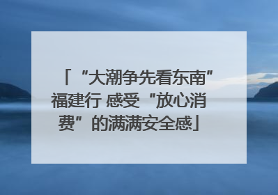 “大潮争先看东南”福建行 感受“放心消费”的满满安全感