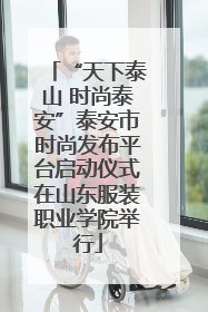 “天下泰山 时尚泰安”泰安市时尚发布平台启动仪式在山东服装职业学院举行