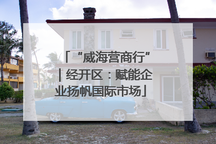 “威海营商行”｜经开区：赋能企业扬帆国际市场