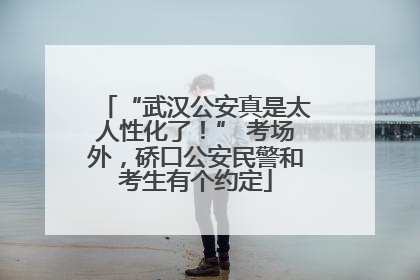 “武汉公安真是太人性化了！” 考场外，硚口公安民警和考生有个约定