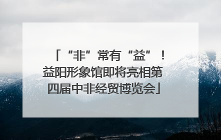 “非”常有“益”！益阳形象馆即将亮相第四届中非经贸博览会