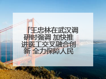 王忠林在武汉调研时强调 加快推进医工交叉融合创新 全力保障人民群众生命健康
