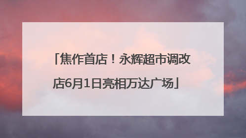 焦作首店！永辉超市调改店6月1日亮相万达广场