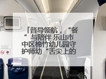 督导领航，“餐”与陪伴 乐山市中区棉竹幼儿园守护师幼“舌尖上的安全”
