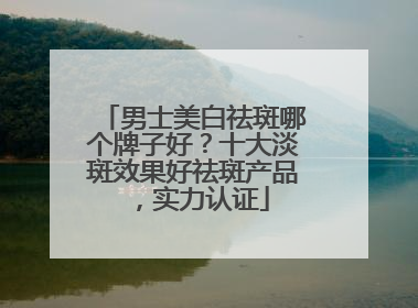 男士美白祛斑哪个牌子好？十大淡斑效果好祛斑产品，实力认证