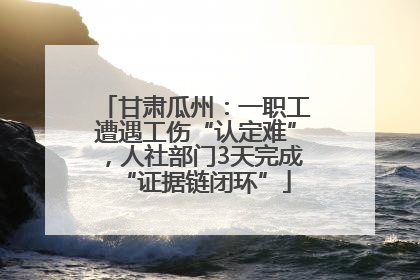 甘肃瓜州：一职工遭遇工伤“认定难”，人社部门3天完成“证据链闭环”