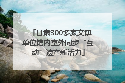 甘肃300多家文博单位馆内室外同步“互动”遗产新活力