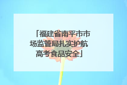 福建省南平市市场监管局扎实护航高考食品安全