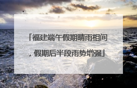 福建端午假期晴雨相间，假期后半段雨势增强