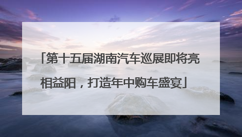 第十五届湖南汽车巡展即将亮相益阳，打造年中购车盛宴