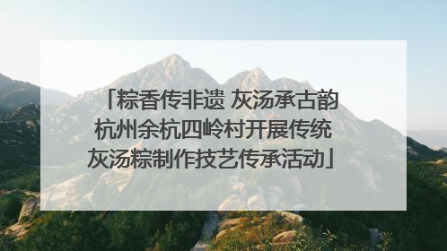 粽香传非遗 灰汤承古韵 杭州余杭四岭村开展传统灰汤粽制作技艺传承活动