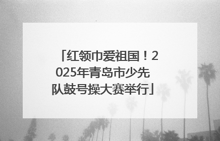 红领巾爱祖国！2025年青岛市少先队鼓号操大赛举行