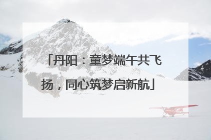 丹阳：童梦端午共飞扬，同心筑梦启新航