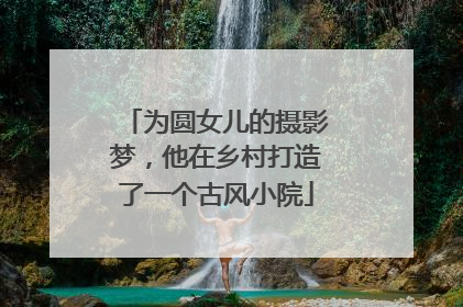 为圆女儿的摄影梦，他在乡村打造了一个古风小院