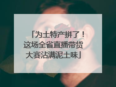 为土特产拼了！这场全省直播带货大赛沾满泥土味