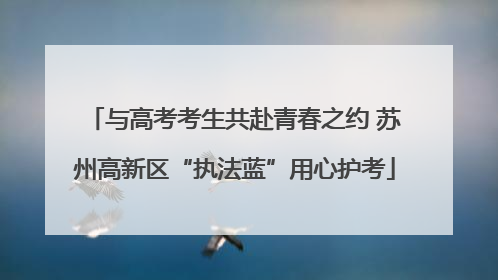 与高考考生共赴青春之约 苏州高新区“执法蓝”用心护考