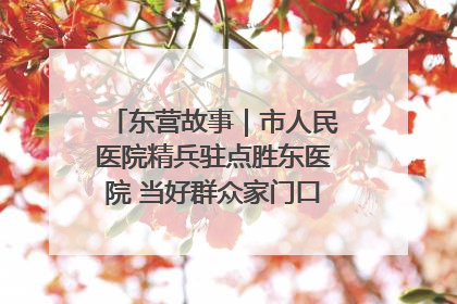 东营故事｜市人民医院精兵驻点胜东医院 当好群众家门口健康守护者