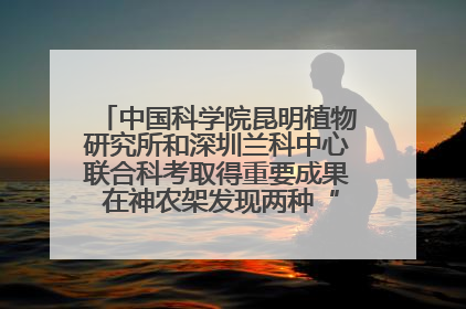 中国科学院昆明植物研究所和深圳兰科中心联合科考取得重要成果 在神农架发现两种“国保”级兰花