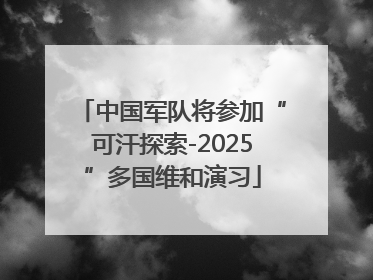 中国军队将参加“可汗探索-2025”多国维和演习