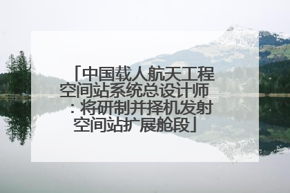 中国载人航天工程空间站系统总设计师：将研制并择机发射空间站扩展舱段