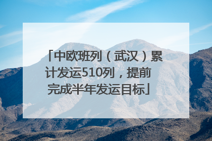中欧班列（武汉）累计发运510列，提前完成半年发运目标