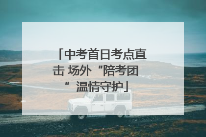中考首日考点直击 场外“陪考团”温情守护