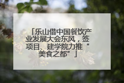 乐山借中国餐饮产业发展大会东风，签项目、建学院力推“美食之都”