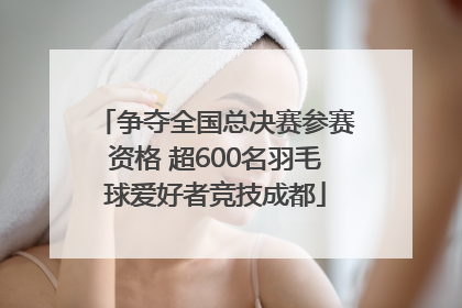 争夺全国总决赛参赛资格 超600名羽毛球爱好者竞技成都