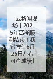 云新闻现场丨2025年高考顺利结束！我省考生6月25日左右可查成绩
