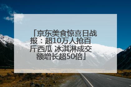 京东美食惊喜日战报：超10万人抢百斤西瓜 冰淇淋成交额增长超50倍