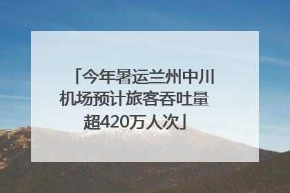 今年暑运兰州中川机场预计旅客吞吐量超420万人次