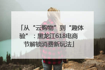 从“云购物”到“趣体验”：黑龙江618电商节解锁消费新玩法