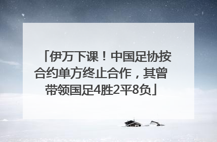 伊万下课！中国足协按合约单方终止合作，其曾带领国足4胜2平8负
