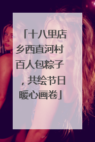 十八里店乡西直河村百人包粽子，共绘节日暖心画卷
