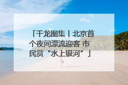 千龙图集丨北京首个夜间漂流迎客 市民赏“水上银河”