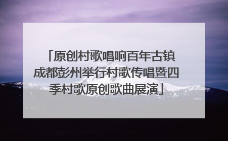 原创村歌唱响百年古镇 成都彭州举行村歌传唱暨四季村歌原创歌曲展演