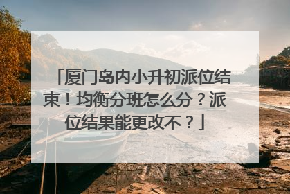厦门岛内小升初派位结束！均衡分班怎么分？派位结果能更改不？