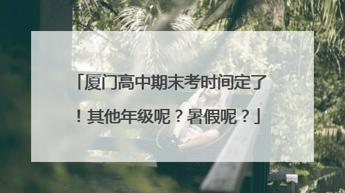 厦门高中期末考时间定了！其他年级呢？暑假呢？