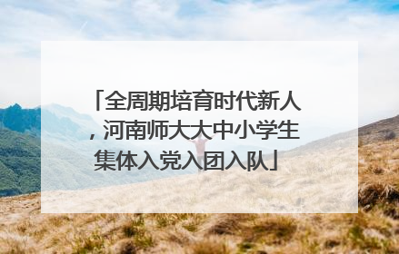 全周期培育时代新人，河南师大大中小学生集体入党入团入队