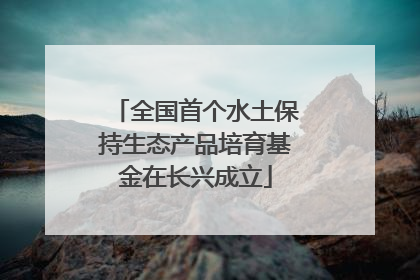 全国首个水土保持生态产品培育基金在长兴成立