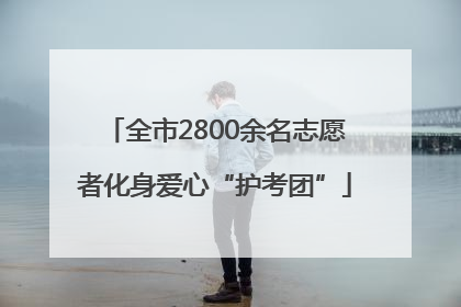 全市2800余名志愿者化身爱心“护考团”