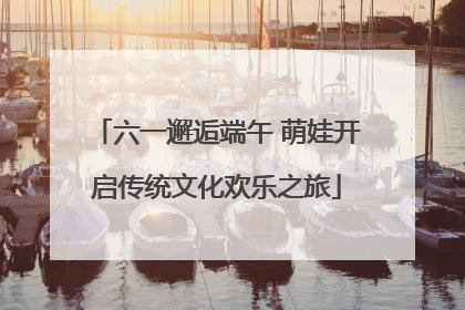 六一邂逅端午 萌娃开启传统文化欢乐之旅