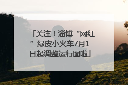关注！淄博“网红”绿皮小火车7月1日起调整运行图啦